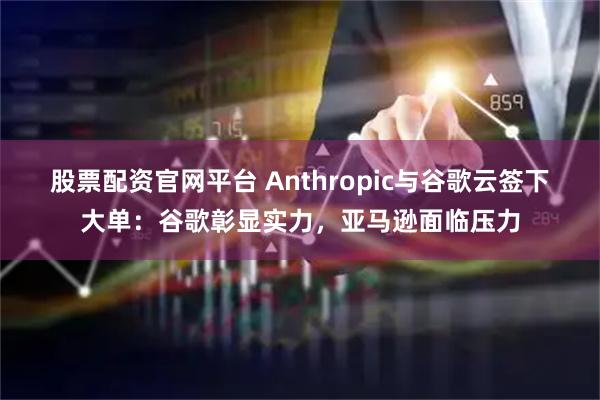 股票配资官网平台 Anthropic与谷歌云签下大单：谷歌彰显实力，亚马逊面临压力