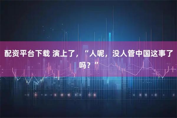 配资平台下载 演上了，“人呢，没人管中国这事了吗？”