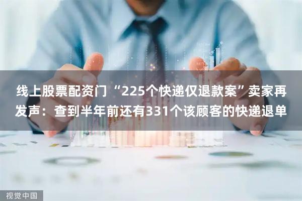 线上股票配资门 “225个快递仅退款案”卖家再发声：查到半年前还有331个该顾客的快递退单