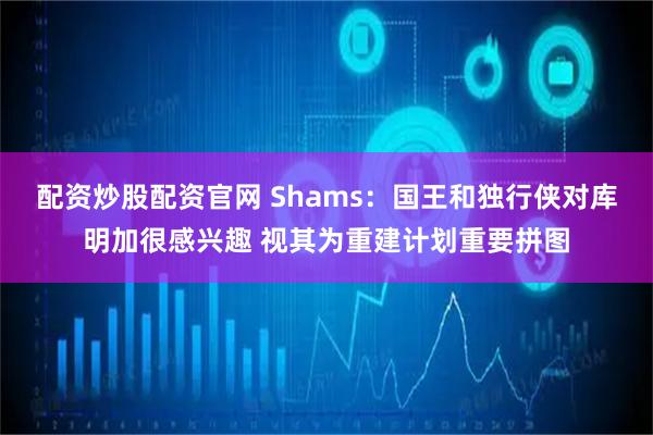 配资炒股配资官网 Shams：国王和独行侠对库明加很感兴趣 视其为重建计划重要拼图