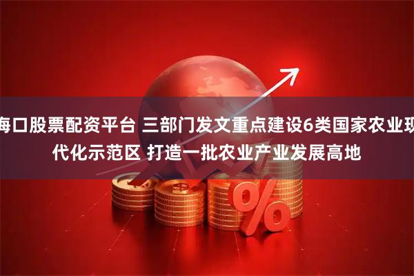 海口股票配资平台 三部门发文重点建设6类国家农业现代化示范区 打造一批农业产业发展高地