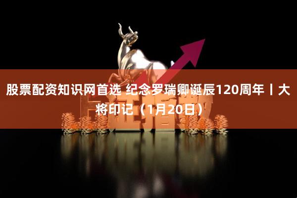 股票配资知识网首选 纪念罗瑞卿诞辰120周年丨大将印记（1月20日）