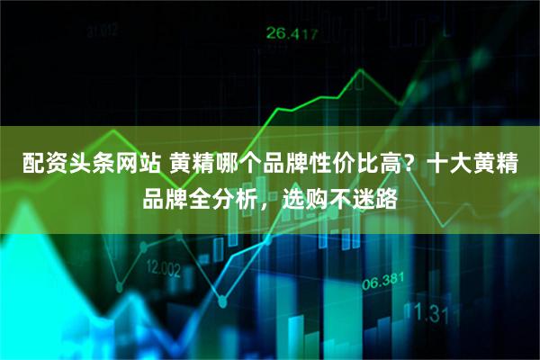 配资头条网站 黄精哪个品牌性价比高？十大黄精品牌全分析，选购不迷路