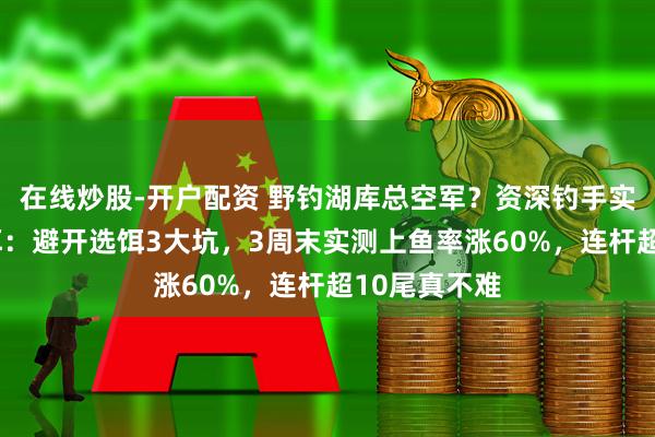 在线炒股-开户配资 野钓湖库总空军？资深钓手实测4款通杀饵：避开选饵3大坑，3周末实测上鱼率涨60%，连杆超10尾真不难