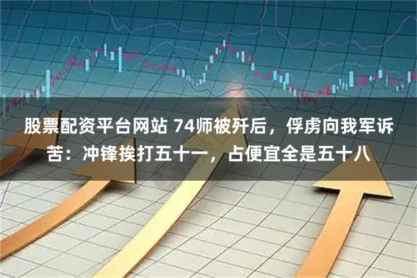 股票配资平台网站 74师被歼后，俘虏向我军诉苦：冲锋挨打五十一，占便宜全是五十八