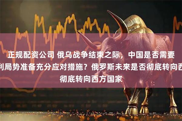 正规配资公司 俄乌战争结束之际，中国是否需要为最不利局势准备充分应对措施？俄罗斯未来是否彻底转向西方国家