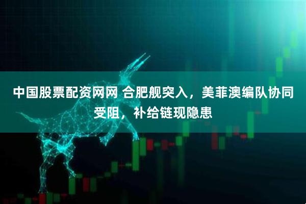 中国股票配资网网 合肥舰突入，美菲澳编队协同受阻，补给链现隐患