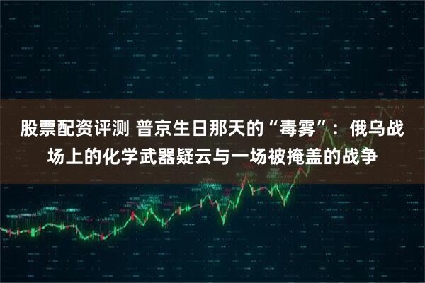 股票配资评测 普京生日那天的“毒雾”：俄乌战场上的化学武器疑云与一场被掩盖的战争