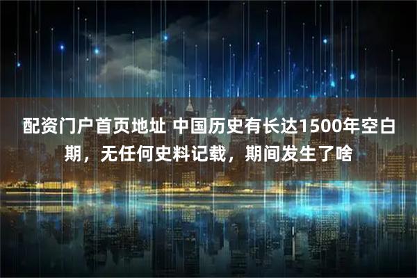 配资门户首页地址 中国历史有长达1500年空白期，无任何史料记载，期间发生了啥