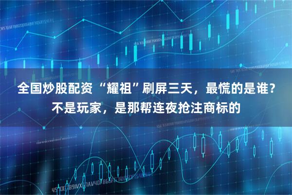 全国炒股配资 “耀祖”刷屏三天，最慌的是谁？不是玩家，是那帮连夜抢注商标的