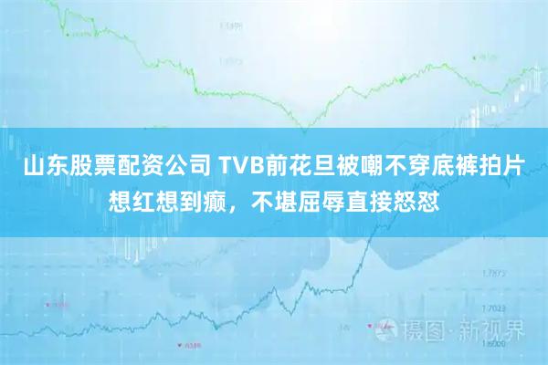 山东股票配资公司 TVB前花旦被嘲不穿底裤拍片想红想到癫，不堪屈辱直接怒怼