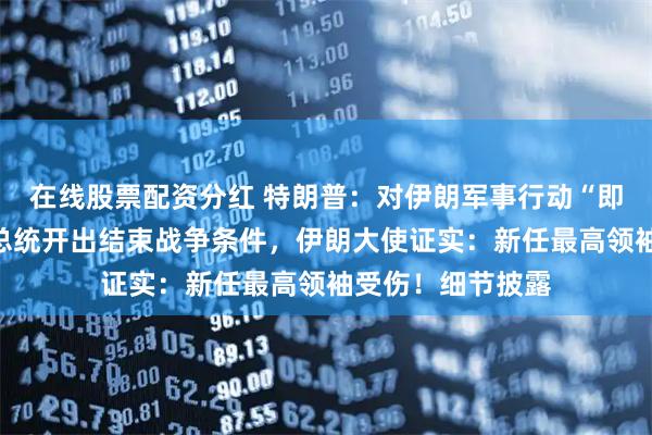 在线股票配资分红 特朗普：对伊朗军事行动“即将结束”，伊朗总统开出结束战争条件，伊朗大使证实：新任最高领袖受伤！细节披露