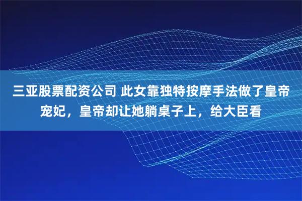 三亚股票配资公司 此女靠独特按摩手法做了皇帝宠妃，皇帝却让她躺桌子上，给大臣看