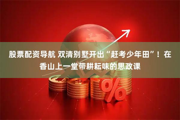股票配资导航 双清别墅开出“赶考少年田”！在香山上一堂带耕耘味的思政课