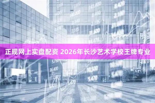 正规网上实盘配资 2026年长沙艺术学校王牌专业