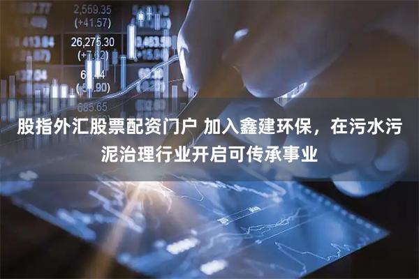 股指外汇股票配资门户 加入鑫建环保，在污水污泥治理行业开启可传承事业