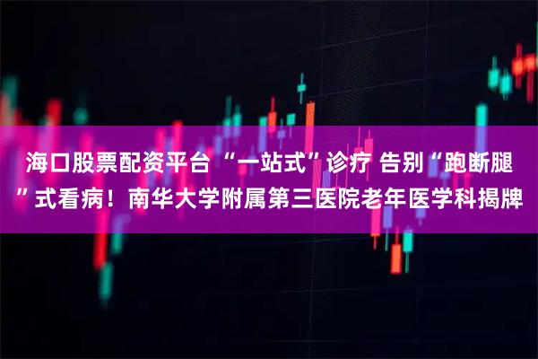 海口股票配资平台 “一站式”诊疗 告别“跑断腿”式看病！南华大学附属第三医院老年医学科揭牌