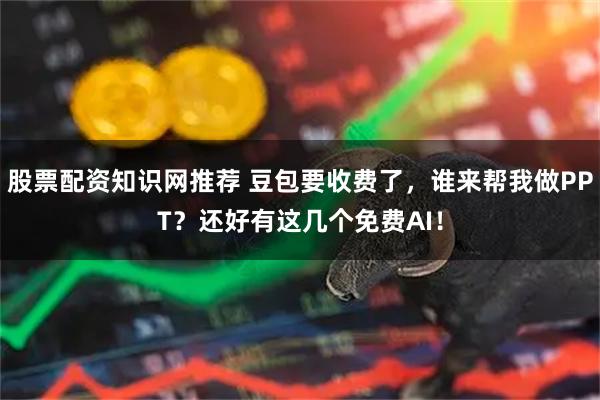 股票配资知识网推荐 豆包要收费了，谁来帮我做PPT？还好有这几个免费AI！