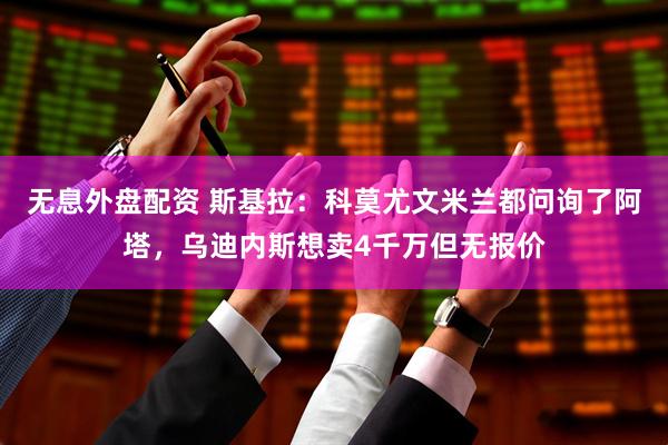 无息外盘配资 斯基拉：科莫尤文米兰都问询了阿塔，乌迪内斯想卖4千万但无报价