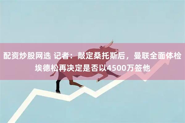 配资炒股网选 记者：敲定桑托斯后，曼联全面体检埃德松再决定是否以4500万签他