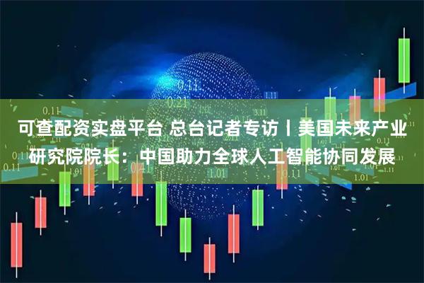 可查配资实盘平台 总台记者专访丨美国未来产业研究院院长：中国助力全球人工智能协同发展