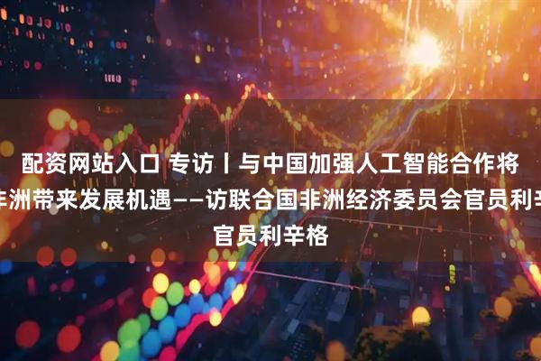 配资网站入口 专访丨与中国加强人工智能合作将为非洲带来发展机遇——访联合国非洲经济委员会官员利辛格